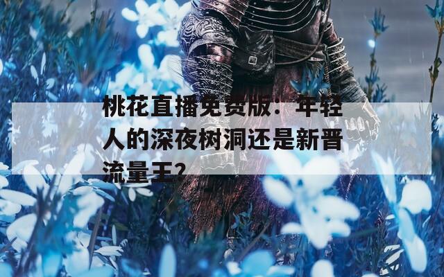 桃花直播免费版：年轻人的深夜树洞还是新晋流量王？