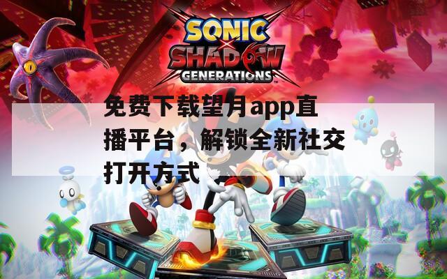 免费下载望月app直播平台，解锁全新社交打开方式