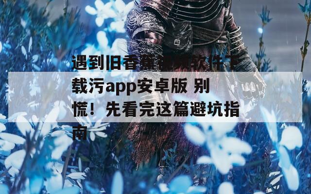 遇到旧香蕉视频软件下载污app安卓版 别慌！先看完这篇避坑指南