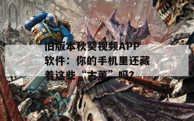 旧版本秋葵视频APP软件：你的手机里还藏着这些“古董”吗？