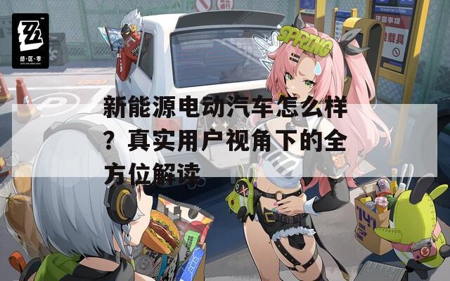 新能源电动汽车怎么样？真实用户视角下的全方位解读