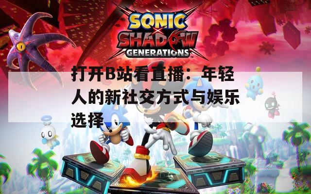 打开B站看直播：年轻人的新社交方式与娱乐选择