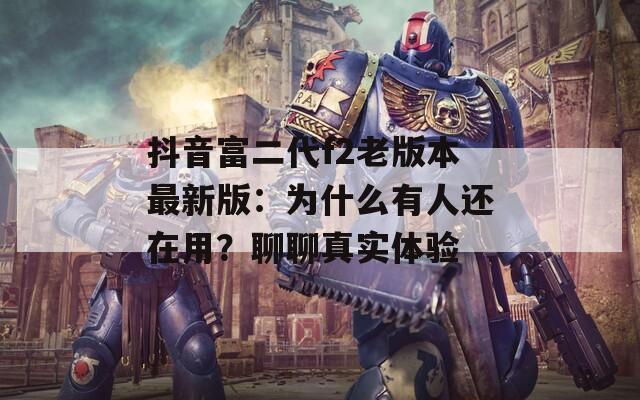 抖音富二代f2老版本最新版：为什么有人还在用？聊聊真实体验