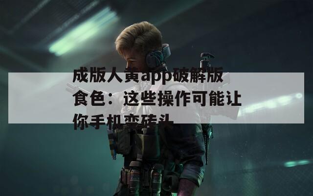 成版人黄app破解版食色：这些操作可能让你手机变砖头
