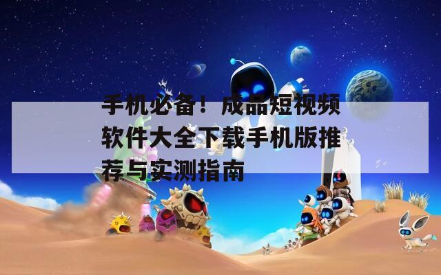 手机必备！成品短视频软件大全下载手机版推荐与实测指南