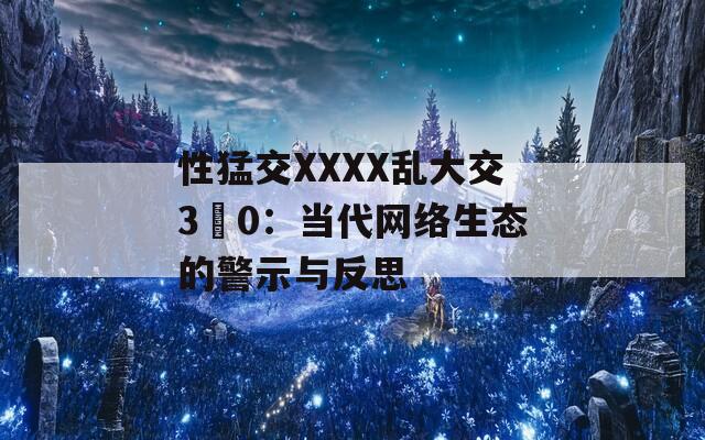 性猛交XXXX乱大交3〇0：当代网络生态的警示与反思