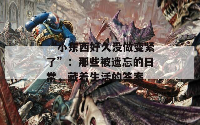 “小东西好久没做变紧了”：那些被遗忘的日常，藏着生活的答案