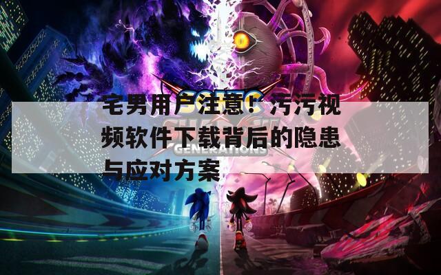 宅男用户注意！污污视频软件下载背后的隐患与应对方案
