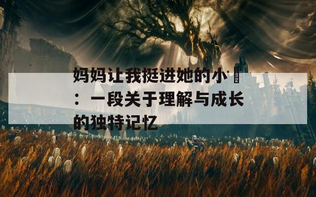 妈妈让我挺进她的小泬：一段关于理解与成长的独特记忆