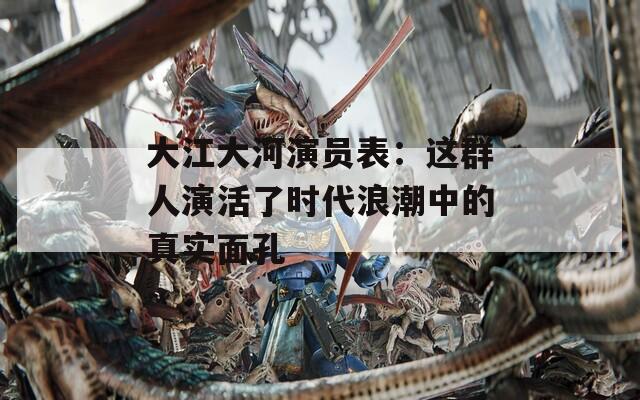大江大河演员表：这群人演活了时代浪潮中的真实面孔