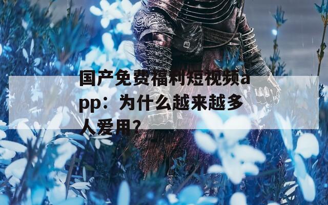 国产免费福利短视频app：为什么越来越多人爱用？