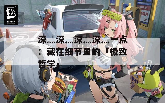 深灬深灬深灬深灬一点：藏在细节里的「极致哲学」