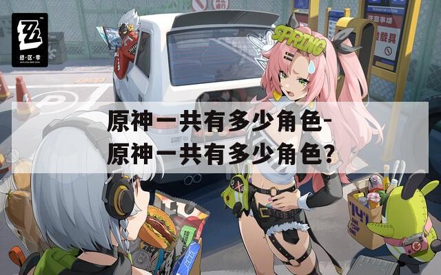 原神一共有多少角色-原神一共有多少角色？